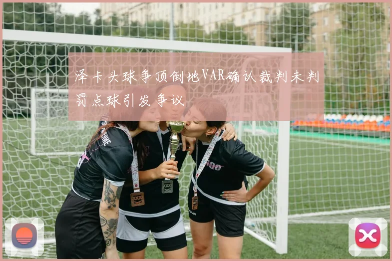泽卡头球争顶倒地VAR确认裁判未判罚点球引发争议