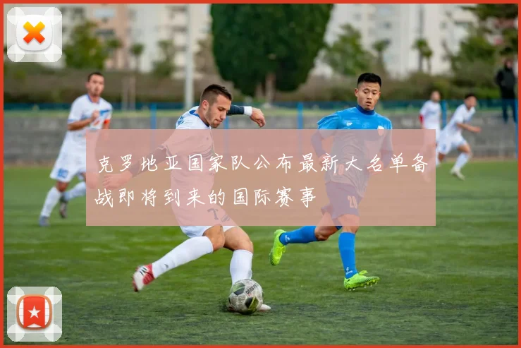 克罗地亚国家队公布最新大名单备战即将到来的国际赛事