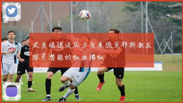 皮克福德谈压力与表现莫耶斯激发球员潜能的秘诀揭秘