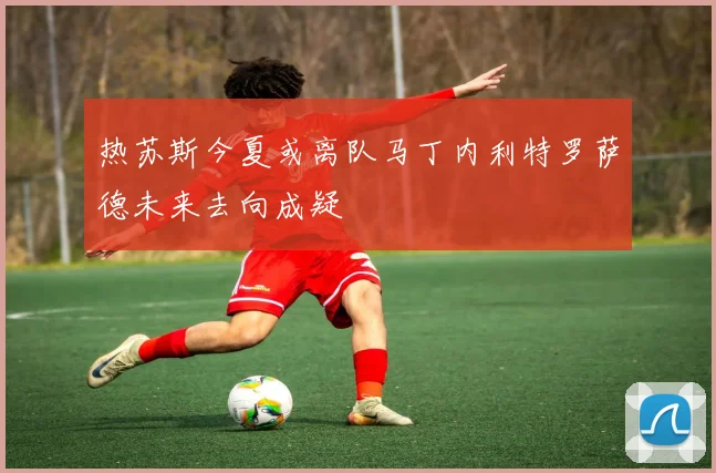 热苏斯今夏或离队马丁内利特罗萨德未来去向成疑