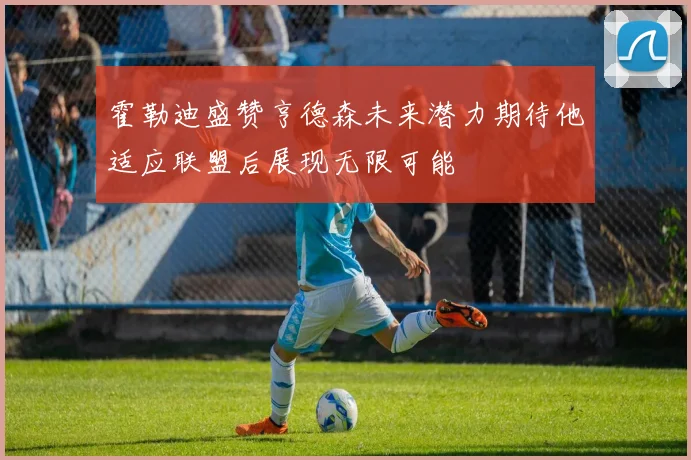 霍勒迪盛赞亨德森未来潜力期待他适应联盟后展现无限可能