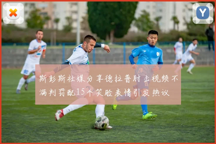 斯彭斯社媒分享德拉普肘击视频不满判罚配15个笑脸表情引发热议