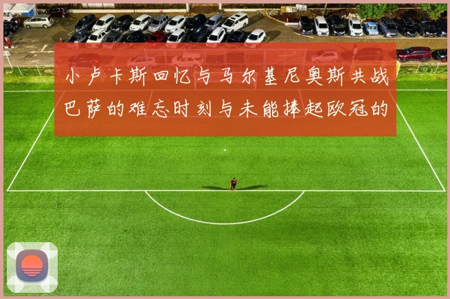 小卢卡斯回忆与马尔基尼奥斯共战巴萨的难忘时刻与未能捧起欧冠的遗憾