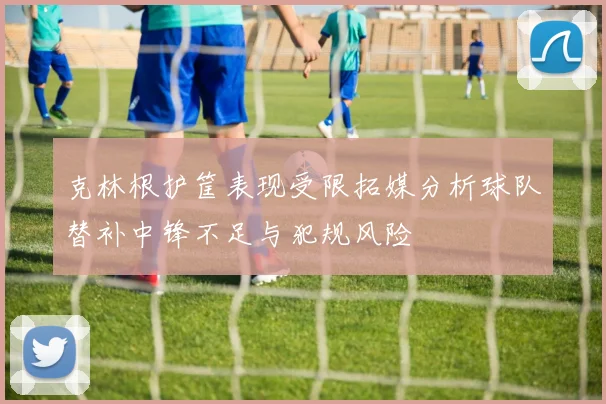 克林根护筐表现受限拓媒分析球队替补中锋不足与犯规风险