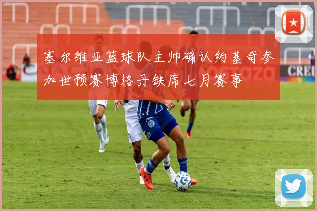 塞尔维亚篮球队主帅确认约基奇参加世预赛博格丹缺席七月赛事