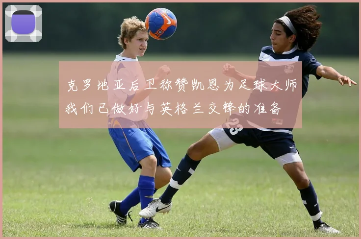 克罗地亚后卫称赞凯恩为足球大师我们已做好与英格兰交锋的准备