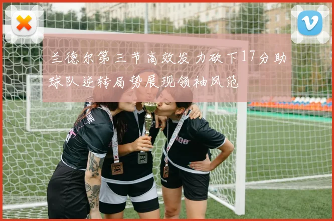 兰德尔第三节高效发力砍下17分助球队逆转局势展现领袖风范