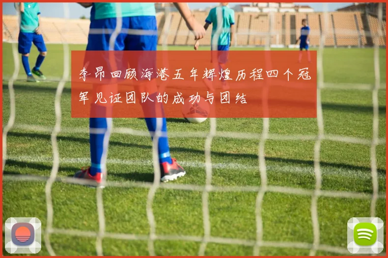 李昂回顾海港五年辉煌历程四个冠军见证团队的成功与团结
