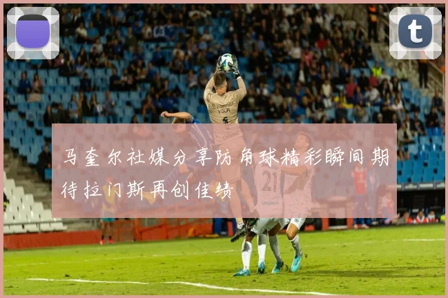 马奎尔社媒分享防角球精彩瞬间期待拉门斯再创佳绩