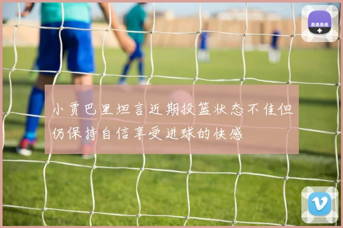 小贾巴里坦言近期投篮状态不佳但仍保持自信享受进球的快感