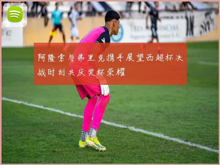 阿隆索与弗里克携手展望西超杯决战时刻共庆奖杯荣耀