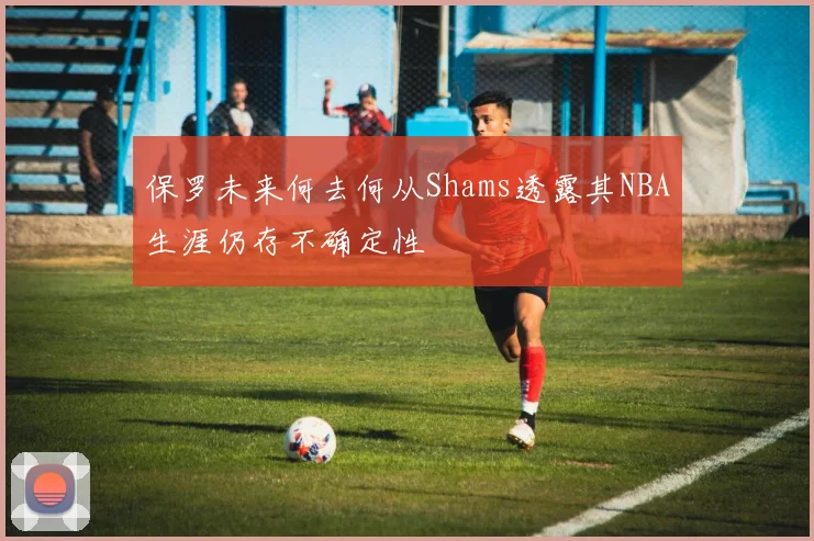 保罗未来何去何从Shams透露其NBA生涯仍存不确定性
