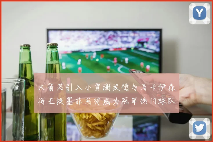 火箭若引入小贾谢泼德与马卡伊森海王换墨菲或将成为冠军热门球队