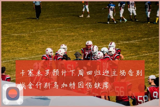卡塞米罗预计下周回归迎主场告别战舍什科乌加特因伤缺席