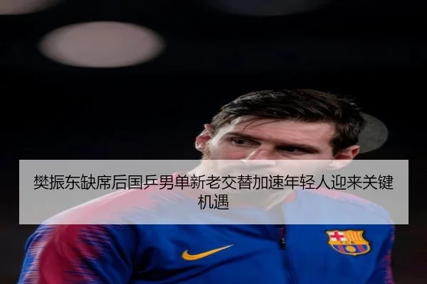 樊振东缺席后国乒男单新老交替加速年轻人迎来关键机遇